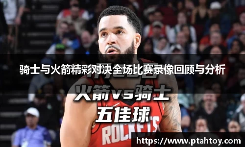 骑士与火箭精彩对决全场比赛录像回顾与分析